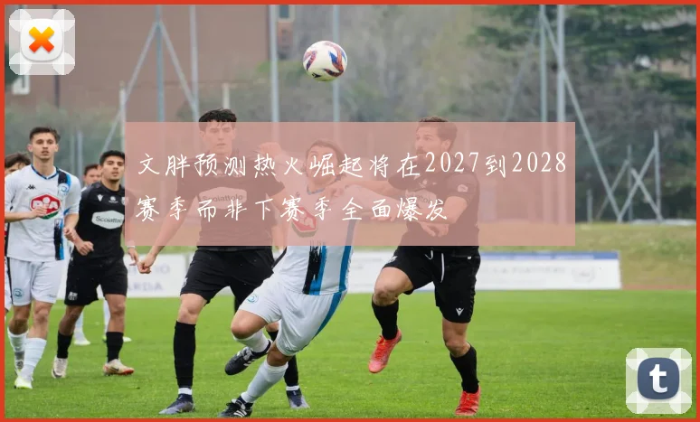 文胖预测热火崛起将在2027到2028赛季而非下赛季全面爆发