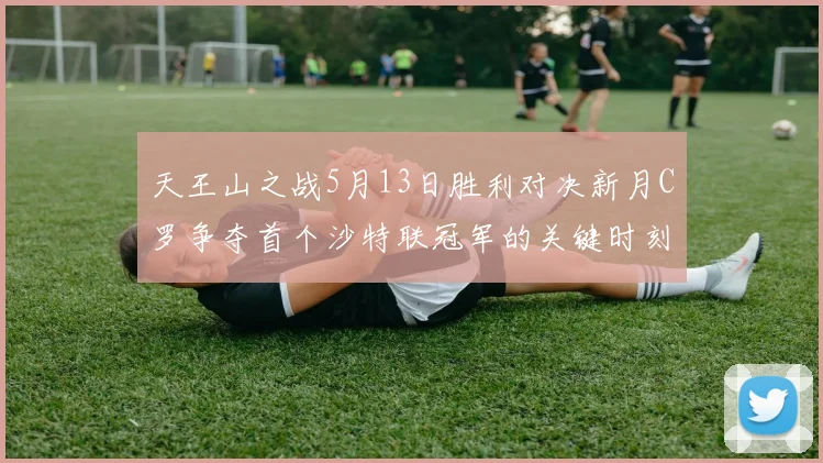 天王山之战5月13日胜利对决新月C罗争夺首个沙特联冠军的关键时刻