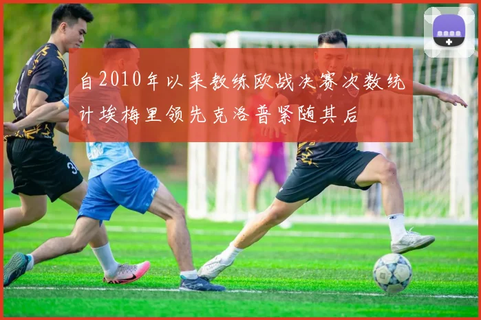 自2010年以来教练欧战决赛次数统计埃梅里领先克洛普紧随其后