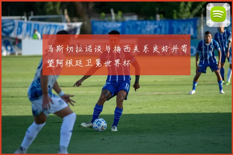 马斯切拉诺谈与梅西关系良好并寄望阿根廷卫冕世界杯