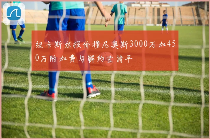 纽卡斯尔报价穆尼奥斯3000万加450万附加费与解约金持平