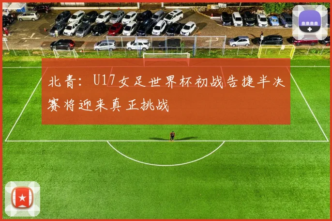 北青：U17女足世界杯初战告捷半决赛将迎来真正挑战