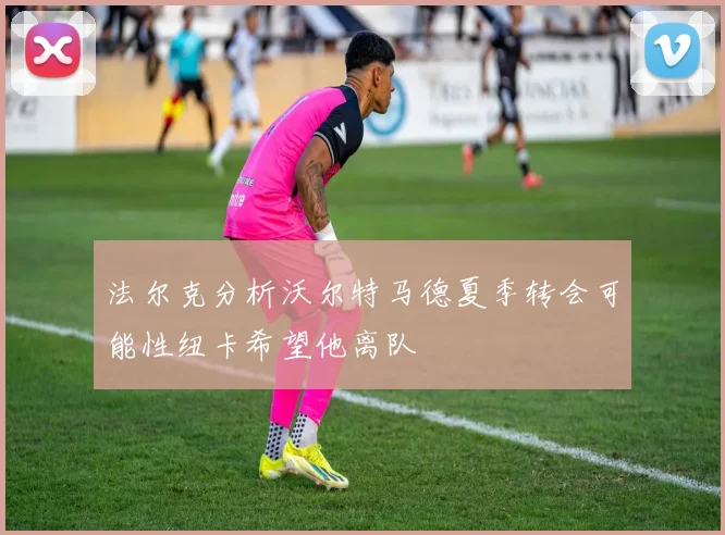 法尔克分析沃尔特马德夏季转会可能性纽卡希望他离队