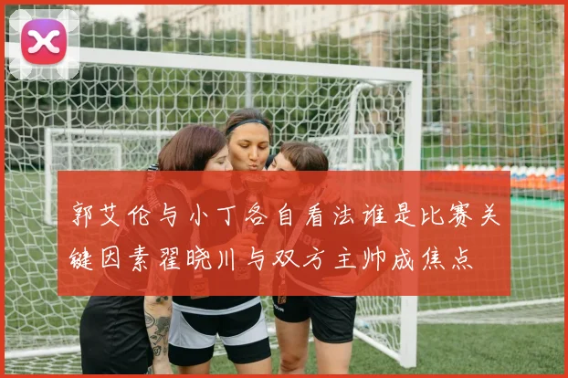 郭艾伦与小丁各自看法谁是比赛关键因素翟晓川与双方主帅成焦点