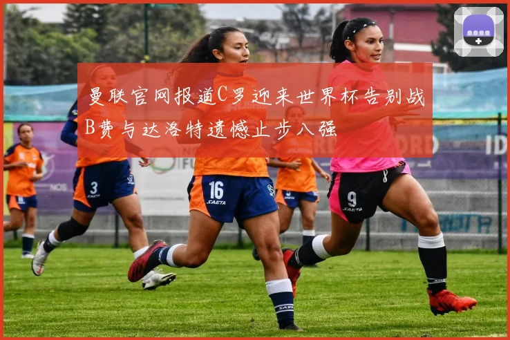 曼联官网报道C罗迎来世界杯告别战B费与达洛特遗憾止步八强