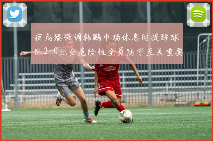 宿茂臻强调韩鹏中场休息时提醒球队2-0比分危险性全员防守至关重要