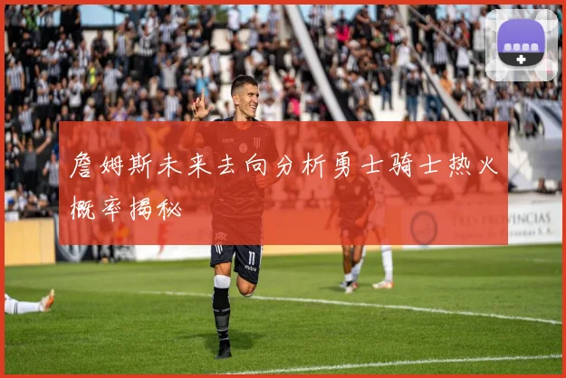 詹姆斯未来去向分析勇士骑士热火概率揭秘