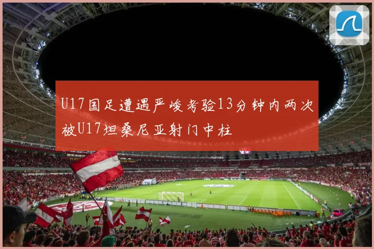 U17国足遭遇严峻考验13分钟内两次被U17坦桑尼亚射门中柱