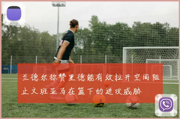 兰德尔称赞里德能有效拉开空间阻止文班亚马在篮下的进攻威胁