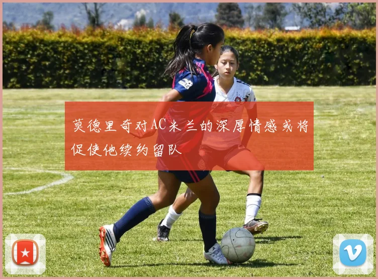 莫德里奇对AC米兰的深厚情感或将促使他续约留队