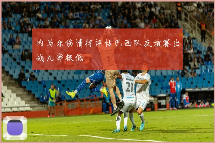 内马尔伤情待评估巴西队友谊赛出战几率极低