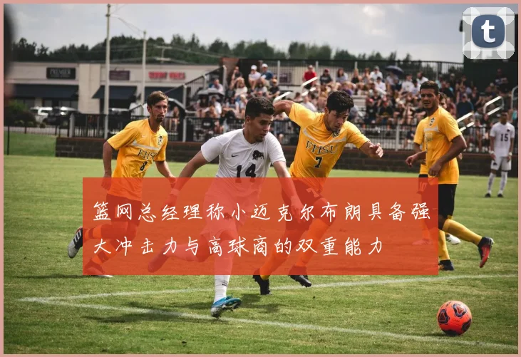篮网总经理称小迈克尔布朗具备强大冲击力与高球商的双重能力