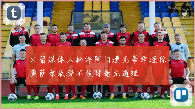 火箭媒体人批评阿门遭无辜牵连称奥萨尔表现不佳时毫无道理
