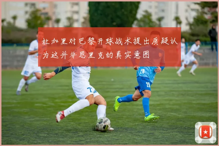 杜加里对巴黎开球战术提出质疑认为这并非恩里克的真实意图