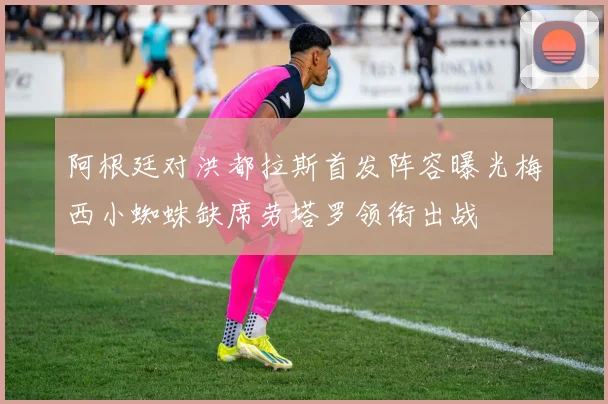 阿根廷对洪都拉斯首发阵容曝光梅西小蜘蛛缺席劳塔罗领衔出战