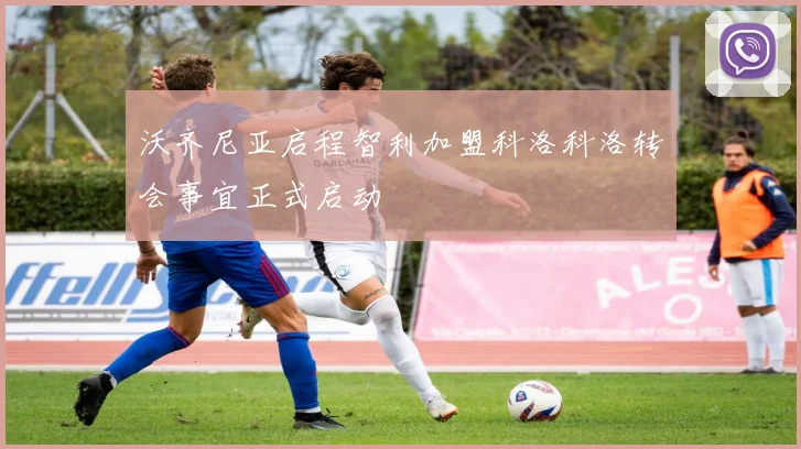 沃齐尼亚启程智利加盟科洛科洛转会事宜正式启动