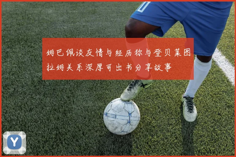 姆巴佩谈友情与经历称与登贝莱图拉姆关系深厚可出书分享故事